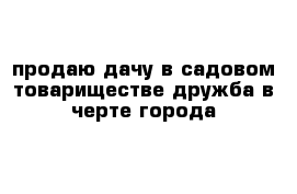 продаю дачу в садовом товариществе дружба в черте города